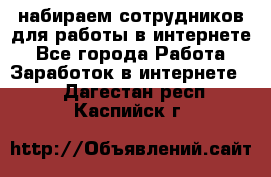 набираем сотрудников для работы в интернете - Все города Работа » Заработок в интернете   . Дагестан респ.,Каспийск г.